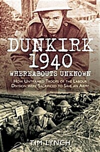 Dunkirk 1940: Whereabouts Unknown : How Untrained Troops of the Labour Division were Sacrificed to Save an Army (Paperback)