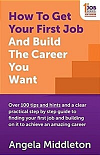 How to Get Your First Job and Build the Career You Want : Over 100 Tips and Hints and a Clear Practical Step by Step Guide to Finding Your First Job a (Paperback)