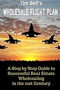 Tim Bells Wholesale Flight Plan: A Step by Step Guide to Wholesale Real Estate Success in the 21st Century (Paperback)