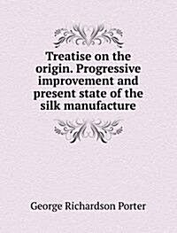 Treatise on the origin. Progressive improvement and present state of the silk manufacture (Paperback)