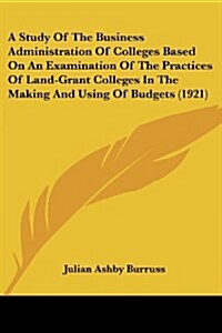 A Study of the Business Administration of Colleges Based on an Examination of the Practices of Land-Grant Colleges in the Making and Using of Budgets (Paperback)