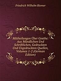 Mittheilungen Uber Goethe: Aus Mundlichen Und Schriftlichen, Gedruckten Und Ungedruckten Quellen, Volumes 1-2 (German Edition) (Paperback)