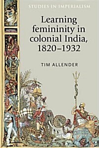 Learning Femininity in Colonial India, 1820-1932 (Hardcover)