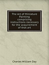 The Art of Miniature Painting : comprising instructions necessary for the acquirement of that art (Paperback)