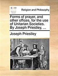 Forms of Prayer, and Other Offices, for the Use of Unitarian Societies. by Joseph Priestley, ... (Paperback)