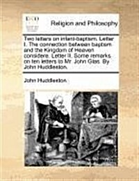 Two Letters on Infant-Baptism. Letter I. the Connection Between Baptism and the Kingdom of Heaven Considere. Letter II. Some Remarks on Ten Letters to (Paperback)