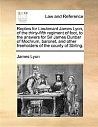 Replies for Lieutenant James Lyon, of the Thirty-Fifth Regiment of Foot, to the Answers for Sir James Dunbar of Mochrum, Baronet, and Other Freeholder (Paperback)