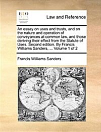 An Essay on Uses and Trusts, and on the Nature and Operation of Conveyances at Common Law, and Those Deriving Their Effect from the Statute of Uses. S (Paperback)