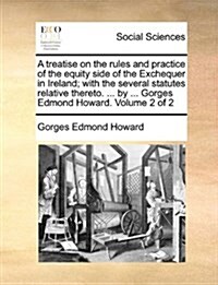 A Treatise on the Rules and Practice of the Equity Side of the Exchequer in Ireland; With the Several Statutes Relative Thereto. ... by ... Gorges Edm (Paperback)