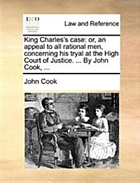 King Charless Case: Or, an Appeal to All Rational Men, Concerning His Tryal at the High Court of Justice. ... by John Cook, ... (Paperback)