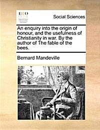 An Enquiry Into the Origin of Honour, and the Usefulness of Christianity in War. by the Author of the Fable of the Bees. (Paperback)