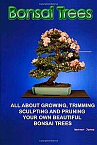 Bonsai Trees: All about Growing, Trimming, Sculpting and Pruning Beautiful Bonsai Trees (Paperback)