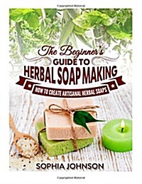 The Beginners Guide to Herbal Soap Making: How to Create Artisanal Herbal Soaps (Paperback)