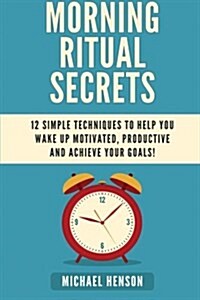 Morning Ritual Secrets: 12 Simple and Easy Techniques to Help You Wake Up Motivated, Productive and Achieve Your Goals! (Paperback)