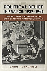Political Belief in France, 1927-1945: Gender, Empire, and Fascism in the Croix de Feu and Parti Social Francais (Hardcover)