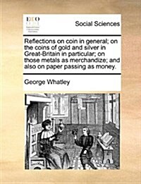 Reflections on Coin in General; On the Coins of Gold and Silver in Great-Britain in Particular; On Those Metals as Merchandize; And Also on Paper Pass (Paperback)