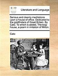 Serious and Cleanly Meditations Upon a House of Office. Dedicated to the Goldfinders of Great Britain. by Cato. to Which Is Added, the Bog-House, a Po (Paperback)