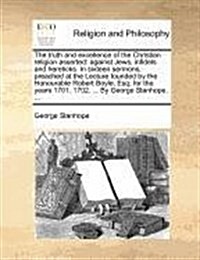 The Truth and Excellence of the Christian Religion Asserted: Against Jews, Infidels and Hereticks. in Sixteen Sermons, Preached at the Lecture Founded (Paperback)