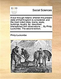 A Tour Through Ireland; Wherein the Present State of That Kingdom Is Considered; And the Most Noted Cities, Towns, Seats, Buildings, Loughs, &C. Descr (Paperback)