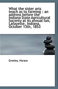 What the Sister Arts Teach as to Farming: An Address Before the Indiana State Agricultural Socieity (Paperback)