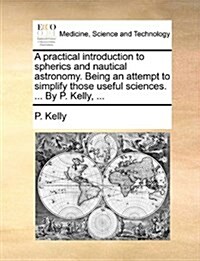 A Practical Introduction to Spherics and Nautical Astronomy. Being an Attempt to Simplify Those Useful Sciences. ... by P. Kelly, ... (Paperback)