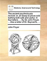 The Ancient Psychrolousia Revived: Or, an Essay to Prove Cold Bathing Both Safe and Useful. in Four Letters. ... by Sir John Floyer, ... Also a Letter (Paperback)