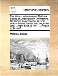 The Life and Adventures of Matthew Bishop of Deddington in Oxfordshire. Containing an Account of Several Actions by Sea, Battles and Sieges by Land, . (Paperback)