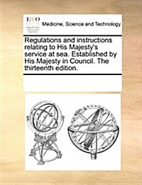 Regulations and Instructions Relating to His Majestys Service at Sea. Established by His Majesty in Council. the Thirteenth Edition. (Paperback)
