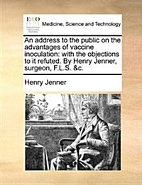 An Address to the Public on the Advantages of Vaccine Inoculation: With the Objections to It Refuted. by Henry Jenner, Surgeon, F.L.S. &C. (Paperback)