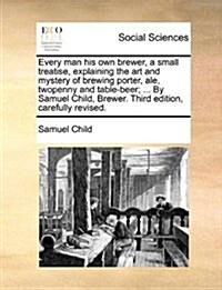 Every Man His Own Brewer, a Small Treatise, Explaining the Art and Mystery of Brewing Porter, Ale, Twopenny and Table-Beer; ... by Samuel Child, Brewe (Paperback)