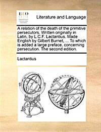 A Relation of the Death of the Primitive Persecutors. Written Originally in Latin, by L.C.F. Lactantius. Made English by Gilbert Burnet, ... to Which (Paperback)