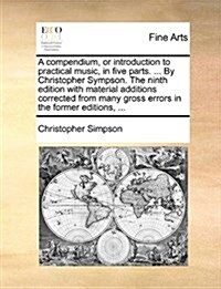 A Compendium, or Introduction to Practical Music, in Five Parts. ... by Christopher Sympson. the Ninth Edition with Material Additions Corrected from (Paperback)