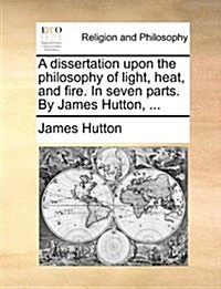 A Dissertation Upon the Philosophy of Light, Heat, and Fire. in Seven Parts. by James Hutton, ... (Paperback)