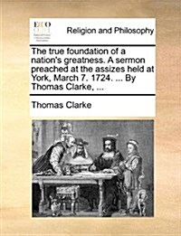 The True Foundation of a Nations Greatness. a Sermon Preached at the Assizes Held at York, March 7. 1724. ... by Thomas Clarke, ... (Paperback)