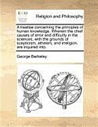 A Treatise Concerning the Principles of Human Knowledge. Wherein the Chief Causes of Error and Difficulty in the Sciences, with the Grounds of Sceptic (Paperback)