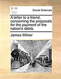 A Letter to a Friend, Concerning the Proposals for the Payment of the Nations Debts. (Paperback)