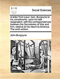 A Letter from Lieut. Gen. Burgoyne to His Constituents, Upon His Late Resignation; With the Correspondences Between the Secretaries of War and Him, Re (Paperback)