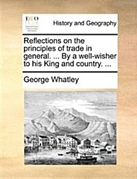 Reflections on the Principles of Trade in General. ... by a Well-Wisher to His King and Country. ... (Paperback)