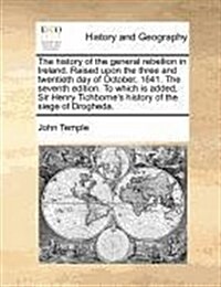 The History of the General Rebellion in Ireland. Raised Upon the Three and Twentieth Day of October, 1641. the Seventh Edition. to Which Is Added, Sir (Paperback)