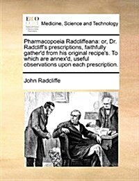 Pharmacopoeia Radcliffeana: Or, Dr. Radcliffs Prescriptions, Faithfully Gatherd from His Original Recipes. to Which Are Annexd, Useful Observa (Paperback)