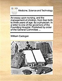 An Essay Upon Nursing, and the Management of Children, from Their Birth to Three Years of Age. by a Physician. in a Letter to One of the Governors of (Paperback)