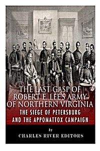 The Last Gasp of Robert E. Lees Army of Northern Virginia: The Siege of Petersburg and the Appomattox Campaign (Paperback)