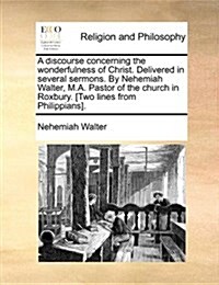 A Discourse Concerning the Wonderfulness of Christ. Delivered in Several Sermons. by Nehemiah Walter, M.A. Pastor of the Church in Roxbury. [Two Lines (Paperback)