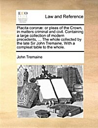 Placita coron? or pleas of the Crown, in matters criminal and civil. Containing a large collection of modern precedents, ... The whol (Paperback)