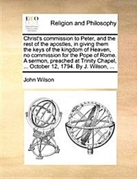 Christs Commission to Peter, and the Rest of the Apostles, in Giving Them the Keys of the Kingdom of Heaven, No Commission for the Pope of Rome. a Se (Paperback)