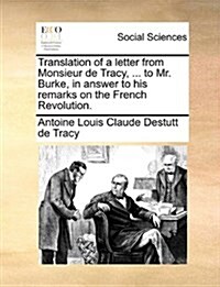 Translation of a Letter from Monsieur de Tracy, ... to Mr. Burke, in Answer to His Remarks on the French Revolution. (Paperback)