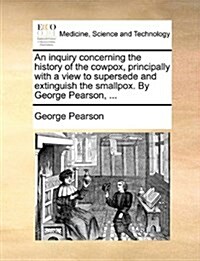 An Inquiry Concerning the History of the Cowpox, Principally with a View to Supersede and Extinguish the Smallpox. by George Pearson, ... (Paperback)