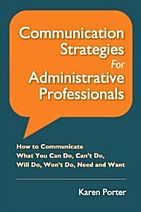 Communication Strategies for Administrative Professionals: How to Communicate What You Can Do, Cant Do, Will Do, Wont Do, Need and Want (Paperback)