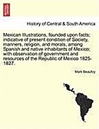 Mexican Illustrations, Founded Upon Facts; Indicative of Present Condition of Society, Manners, Religion, and Morals, Among Spanish and Native Inhabit (Paperback)