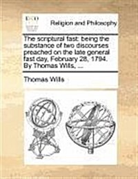 The Scriptural Fast: Being the Substance of Two Discourses Preached on the Late General Fast Day, February 28, 1794. by Thomas Wills, ... (Paperback)